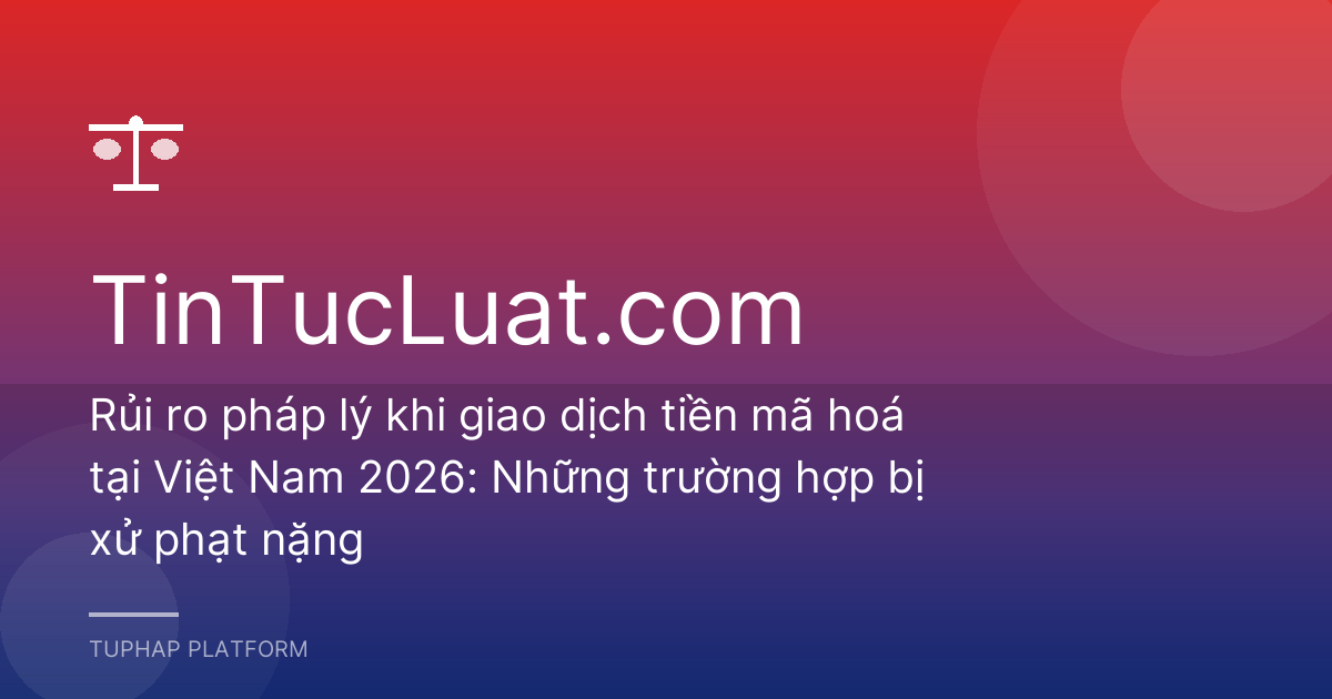 Rủi ro pháp lý khi giao dịch tiền mã hoá tại Việt Nam 2026: Những trường hợp bị xử phạt nặng